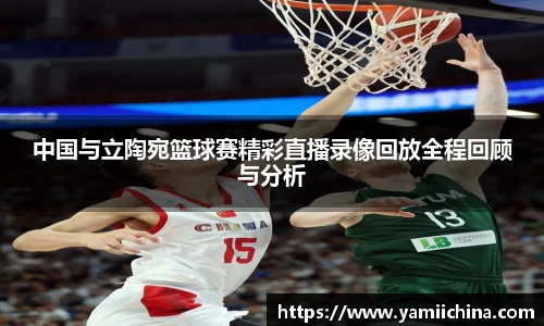 中国与立陶宛篮球赛精彩直播录像回放全程回顾与分析