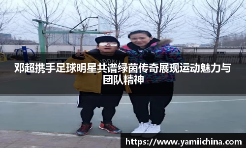 邓超携手足球明星共谱绿茵传奇展现运动魅力与团队精神